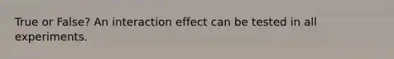 True or False? An interaction effect can be tested in all experiments.