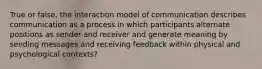 True or false, the interaction model of communication describes communication as a process in which participants alternate positions as sender and receiver and generate meaning by sending messages and receiving feedback within physical and psychological contexts?