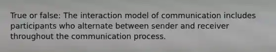 True or false: The interaction model of communication includes participants who alternate between sender and receiver throughout the communication process.