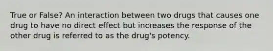 True or False? An interaction between two drugs that causes one drug to have no direct effect but increases the response of the other drug is referred to as the drug's potency.