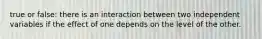 true or false: there is an interaction between two independent variables if the effect of one depends on the level of the other.