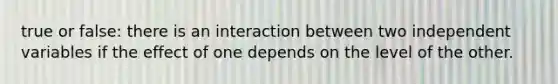 true or false: there is an interaction between two independent variables if the effect of one depends on the level of the other.