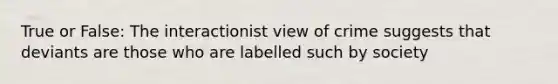 True or False: The interactionist view of crime suggests that deviants are those who are labelled such by society