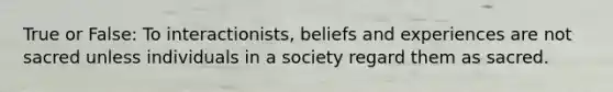 True or False: To interactionists, beliefs and experiences are not sacred unless individuals in a society regard them as sacred.