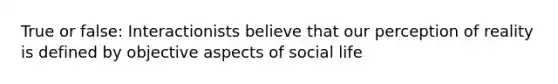 True or false: Interactionists believe that our perception of reality is defined by objective aspects of social life