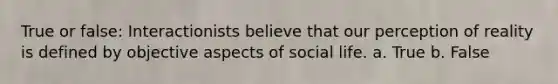 True or false: Interactionists believe that our perception of reality is defined by objective aspects of social life. a. True b. False