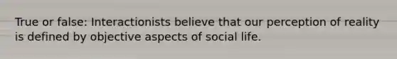 True or false: Interactionists believe that our perception of reality is defined by objective aspects of social life.