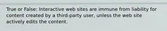 True or False: Interactive web sites are immune from liability for content created by a third-party user, unless the web site actively edits the content.