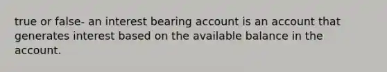 true or false- an interest bearing account is an account that generates interest based on the available balance in the account.