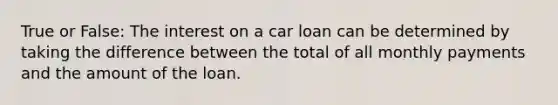 True or False: The interest on a car loan can be determined by taking the difference between the total of all monthly payments and the amount of the loan.