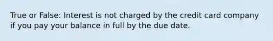 True or False: Interest is not charged by the credit card company if you pay your balance in full by the due date.