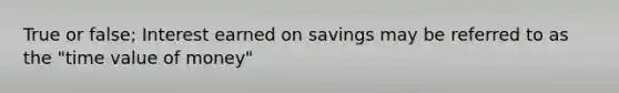 True or false; Interest earned on savings may be referred to as the "time value of money"