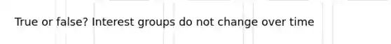 True or false? Interest groups do not change over time