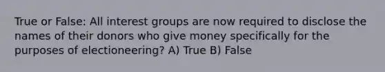 True or False: All interest groups are now required to disclose the names of their donors who give money specifically for the purposes of electioneering? A) True B) False