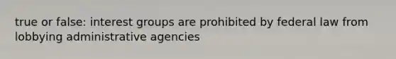 true or false: interest groups are prohibited by federal law from lobbying administrative agencies