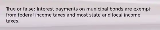 True or false: Interest payments on municipal bonds are exempt from federal income taxes and most state and local income taxes.