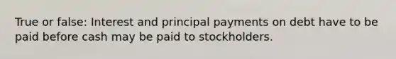 True or false: Interest and principal payments on debt have to be paid before cash may be paid to stockholders.