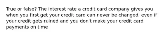 True or false? The interest rate a credit card company gives you when you first get your credit card can never be changed, even if your credit gets ruined and you don't make your credit card payments on time