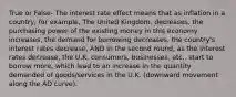 True or False- The interest rate effect means that as inflation in a country, for example, The United Kingdom, decreases, the purchasing power of the existing money in this economy increases, the demand for borrowing decreases, the country's interest rates decrease, AND in the second round, as the interest rates decrease, the U.K. consumers, businesses, etc., start to borrow more, which lead to an increase in the quantity demanded of goods/services in the U.K. (downward movement along the AD curve).