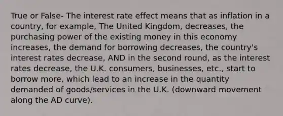 True or False- The interest rate effect means that as inflation in a country, for example, The United Kingdom, decreases, the purchasing power of the existing money in this economy increases, the demand for borrowing decreases, the country's interest rates decrease, AND in the second round, as the interest rates decrease, the U.K. consumers, businesses, etc., start to borrow more, which lead to an increase in the quantity demanded of goods/services in the U.K. (downward movement along the AD curve).