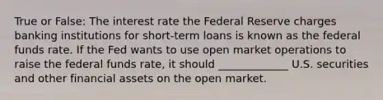 True or False: The interest rate the Federal Reserve charges banking institutions for short-term loans is known as the federal funds rate. If the Fed wants to use open market operations to raise the federal funds rate, it should _____________ U.S. securities and other financial assets on the open market.