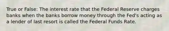 True or False: The interest rate that the Federal Reserve charges banks when the banks borrow money through the Fed's acting as a lender of last resort is called the Federal Funds Rate.