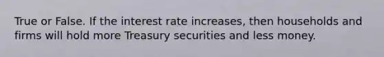 True or False. If the interest rate increases, then households and firms will hold more Treasury securities and less money.