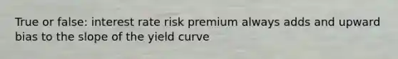 True or false: interest rate risk premium always adds and upward bias to the slope of the yield curve