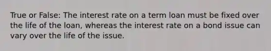 True or False: The interest rate on a term loan must be fixed over the life of the loan, whereas the interest rate on a bond issue can vary over the life of the issue.