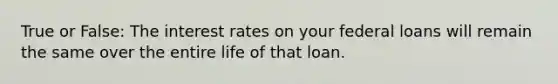 True or False: The interest rates on your federal loans will remain the same over the entire life of that loan.