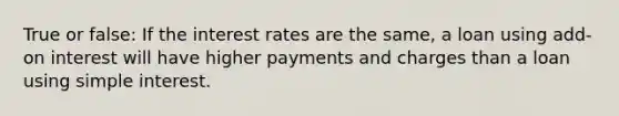 True or false: If the interest rates are the same, a loan using add-on interest will have higher payments and charges than a loan using simple interest.