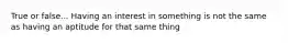 True or false... Having an interest in something is not the same as having an aptitude for that same thing