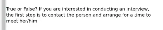 True or False? If you are interested in conducting an interview, the first step is to contact the person and arrange for a time to meet her/him.