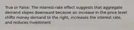 True or False: The interest-rate effect suggests that aggregate demand slopes downward because an increase in the price level shifts money demand to the right, increases the interest rate, and reduces investment