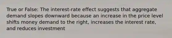 True or False: The interest-rate effect suggests that aggregate demand slopes downward because an increase in the price level shifts money demand to the right, increases the interest rate, and reduces investment