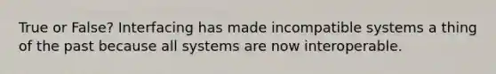 True or False? Interfacing has made incompatible systems a thing of the past because all systems are now interoperable.