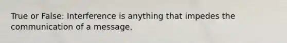 True or False: Interference is anything that impedes the communication of a message.