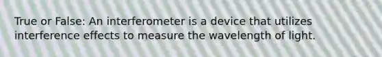 True or False: An interferometer is a device that utilizes interference effects to measure the wavelength of light.