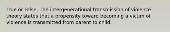 True or False: The intergenerational transmission of violence theory states that a propensity toward becoming a victim of violence is transmitted from parent to child