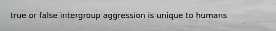 true or false intergroup aggression is unique to humans