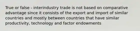 True or false - interindustry trade is not based on comparative advantage since it consists of the export and import of similar countries and mostly between countries that have similar productivity, technology and factor endowments