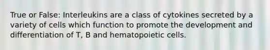 True or False: Interleukins are a class of cytokines secreted by a variety of cells which function to promote the development and differentiation of T, B and hematopoietic cells.