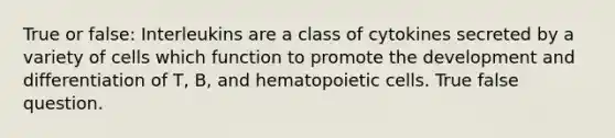 True or false: Interleukins are a class of cytokines secreted by a variety of cells which function to promote the development and differentiation of T, B, and hematopoietic cells. True false question.