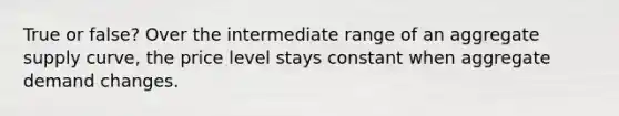 True or false? Over the intermediate range of an aggregate supply curve, the price level stays constant when aggregate demand changes.