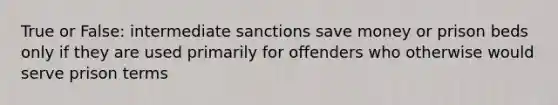 True or False: intermediate sanctions save money or prison beds only if they are used primarily for offenders who otherwise would serve prison terms