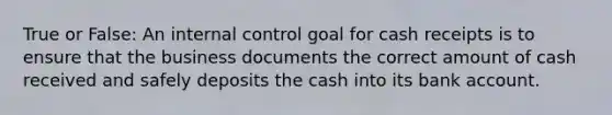 True or False: An internal control goal for cash receipts is to ensure that the business documents the correct amount of cash received and safely deposits the cash into its bank account.