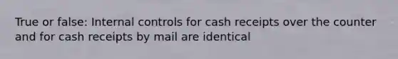 True or false: Internal controls for cash receipts over the counter and for cash receipts by mail are identical