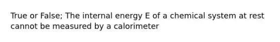 True or False; The internal energy E of a chemical system at rest cannot be measured by a calorimeter