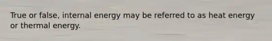 True or false, internal energy may be referred to as heat energy or thermal energy.