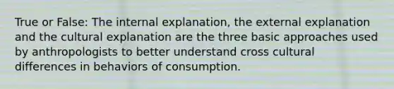 True or False: The internal explanation, the external explanation and the cultural explanation are the three basic approaches used by anthropologists to better understand cross cultural differences in behaviors of consumption.